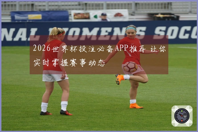 2026世界杯投注必备APP推荐 让你实时掌握赛事动态
