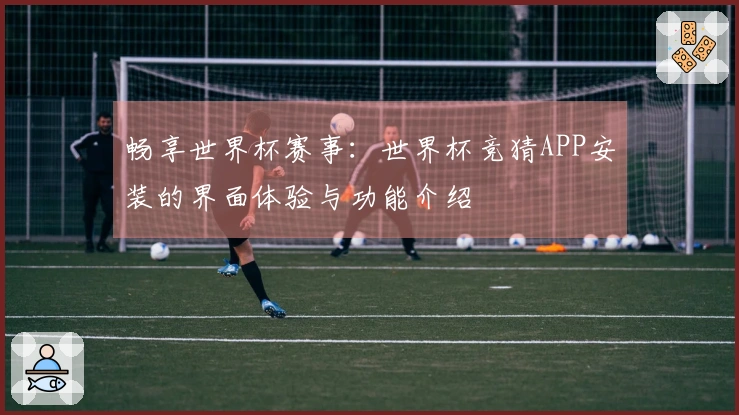 畅享世界杯赛事：世界杯竞猜APP安装的界面体验与功能介绍